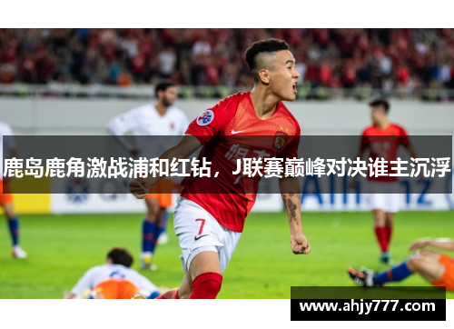 鹿岛鹿角激战浦和红钻，J联赛巅峰对决谁主沉浮